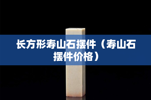 长方形寿山石摆件（寿山石摆件价格）