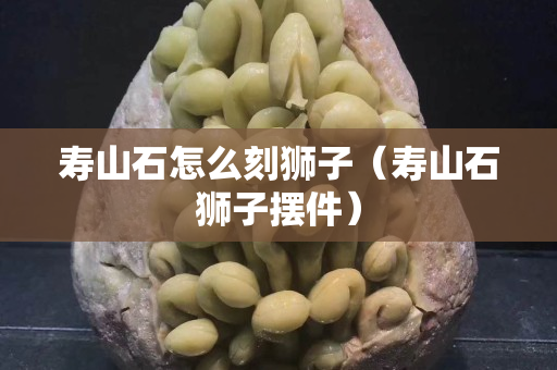 寿山石怎么刻狮子（寿山石狮子摆件）