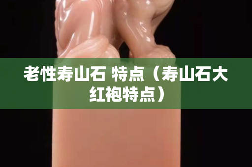 老性寿山石 特点（寿山石大红袍特点）