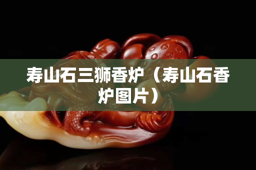 寿山石三狮香炉（寿山石香炉图片）