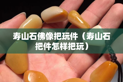 寿山石佛像把玩件（寿山石把件怎样把玩）