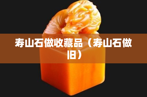 寿山石做收藏品（寿山石做旧）