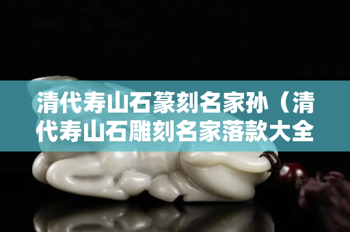清代寿山石篆刻名家孙（清代寿山石雕刻名家落款大全）