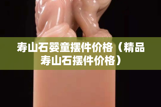 寿山石婴童摆件价格（精品寿山石摆件价格）