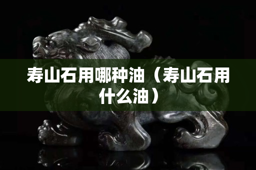 寿山石用哪种油（寿山石用什么油）