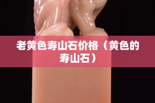 老黄色寿山石价格（黄色的寿山石）
