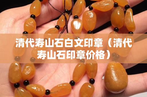 清代寿山石白文印章（清代寿山石印章价格）