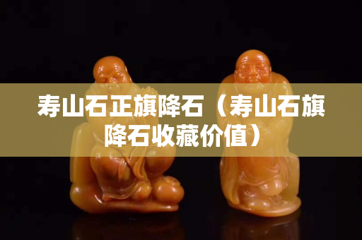 寿山石正旗降石（寿山石旗降石收藏价值）
