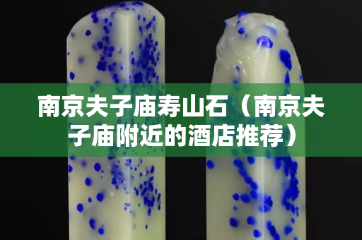 南京夫子庙寿山石（南京夫子庙附近的酒店推荐）