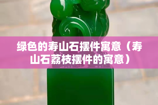 绿色的寿山石摆件寓意（寿山石荔枝摆件的寓意）