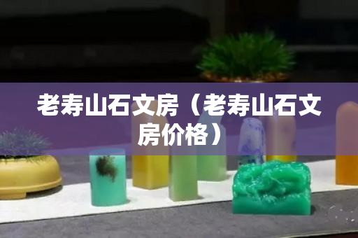 老寿山石文房（老寿山石文房价格）