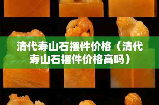 清代寿山石摆件价格（清代寿山石摆件价格高吗）