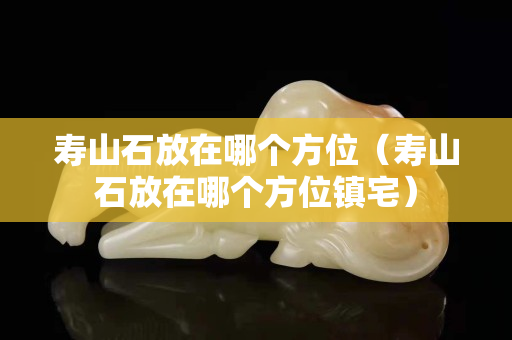寿山石放在哪个方位（寿山石放在哪个方位镇宅）