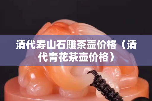 清代寿山石雕茶壶价格（清代青花茶壶价格）