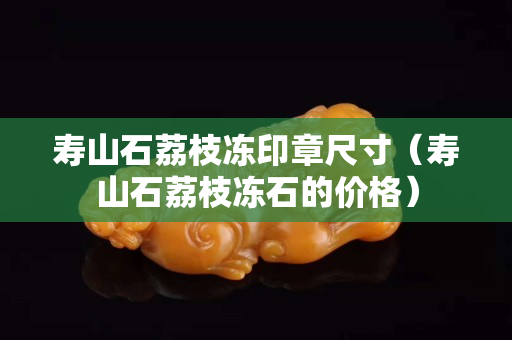 寿山石荔枝冻印章尺寸（寿山石荔枝冻石的价格）