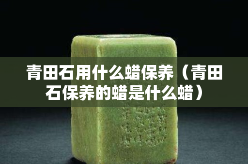 青田石用什么蜡保养（青田石保养的蜡是什么蜡）