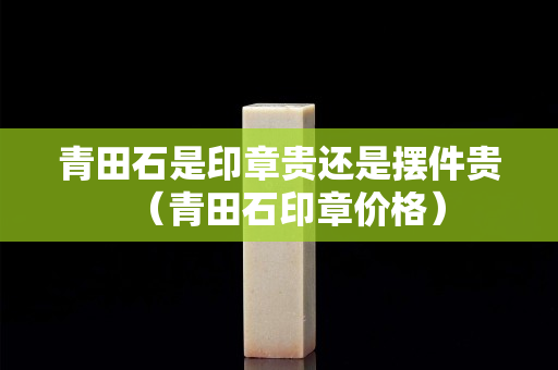 青田石是印章贵还是摆件贵（青田石印章价格）