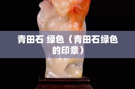 青田石 绿色（青田石绿色的印章）