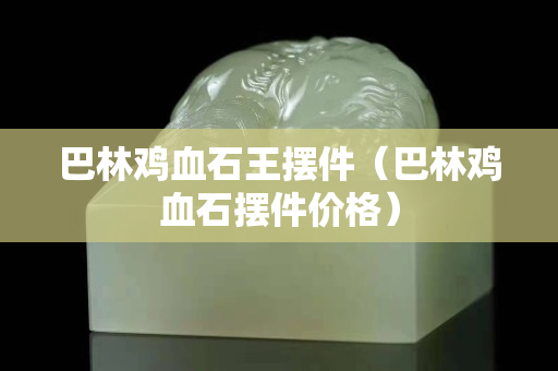 巴林鸡血石王摆件（巴林鸡血石摆件价格）