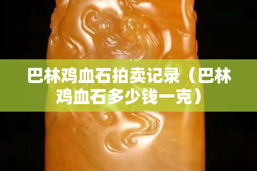 巴林鸡血石拍卖记录（巴林鸡血石多少钱一克）