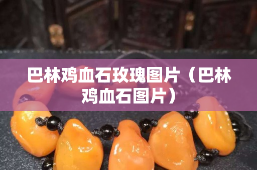 巴林鸡血石玫瑰图片（巴林鸡血石图片）