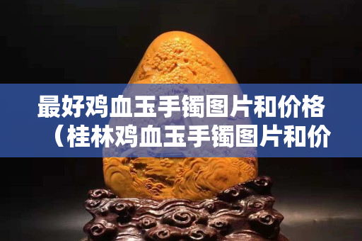 最好鸡血玉手镯图片和价格（桂林鸡血玉手镯图片和价格）