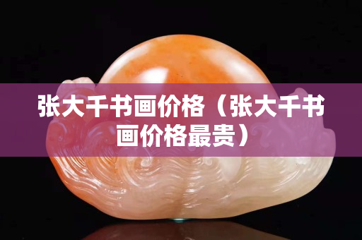 张大千书画价格（张大千书画价格最贵）