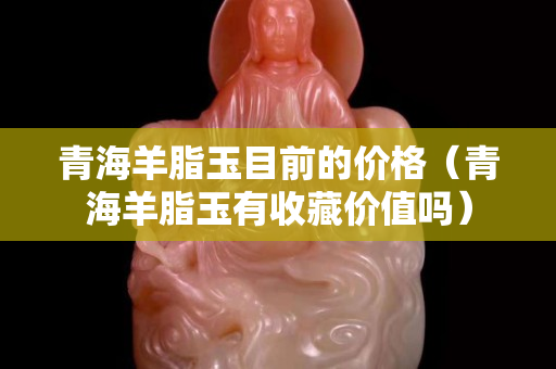 青海羊脂玉目前的价格（青海羊脂玉有收藏价值吗）