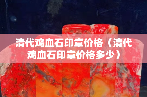 清代鸡血石印章价格（清代鸡血石印章价格多少）