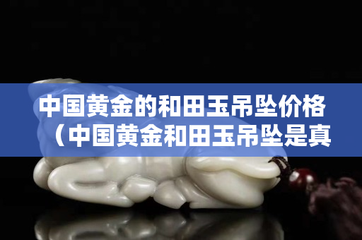 中国黄金的和田玉吊坠价格（中国黄金和田玉吊坠是真的吗）