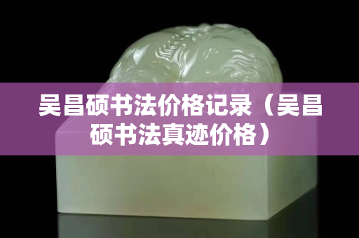 吴昌硕书法价格记录（吴昌硕书法真迹价格）