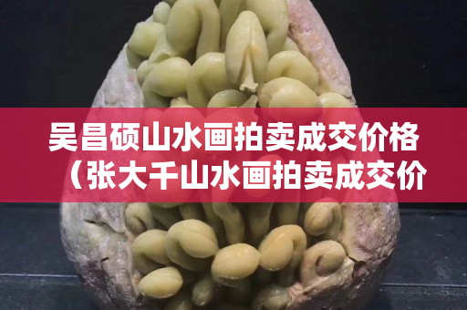 吴昌硕山水画拍卖成交价格（张大千山水画拍卖成交价格）