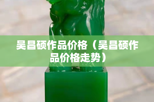 吴昌硕作品价格（吴昌硕作品价格走势）