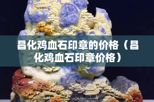 昌化鸡血石印章的价格（昌化鸡血石印章价格）