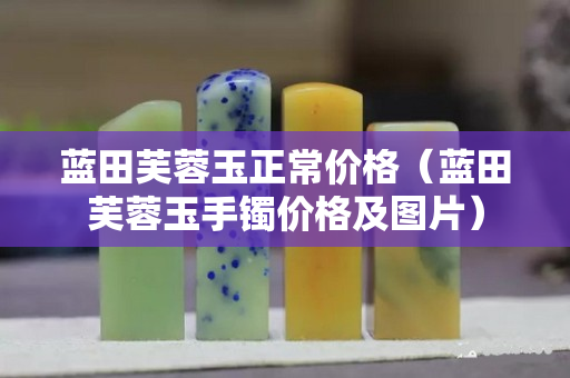 蓝田芙蓉玉正常价格（蓝田芙蓉玉手镯价格及图片）