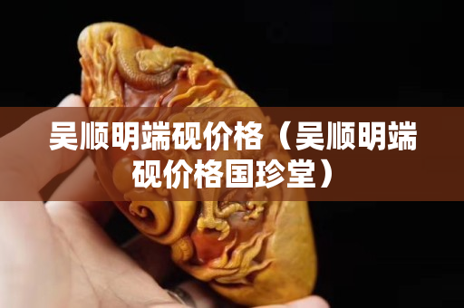 吴顺明端砚价格（吴顺明端砚价格国珍堂）