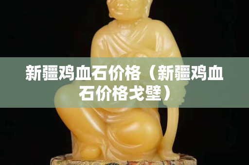 新疆鸡血石价格（新疆鸡血石价格戈壁）