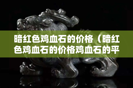 暗红色鸡血石的价格（暗红色鸡血石的价格鸡血石的平安扣）