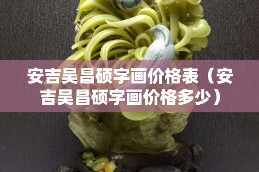 安吉吴昌硕字画价格表（安吉吴昌硕字画价格多少）