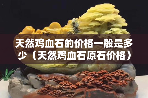 天然鸡血石的价格一般是多少（天然鸡血石原石价格）