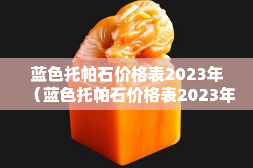 蓝色托帕石价格表2023年（蓝色托帕石价格表2023年）