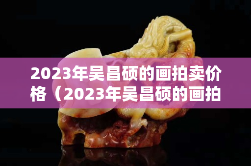 2023年吴昌硕的画拍卖价格（2023年吴昌硕的画拍卖价格）