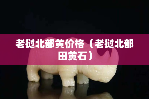 老挝北部黄价格（老挝北部田黄石）