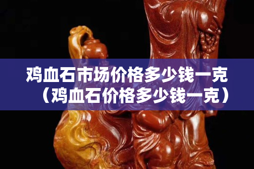 鸡血石市场价格多少钱一克（鸡血石价格多少钱一克）