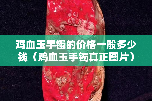 鸡血玉手镯的价格一般多少钱（鸡血玉手镯真正图片）