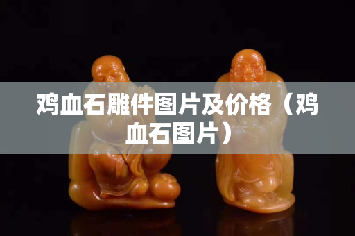 鸡血石雕件图片及价格（鸡血石图片）