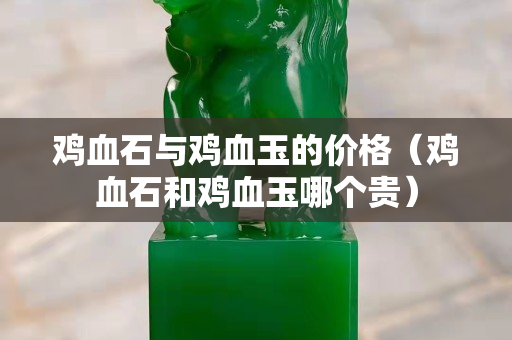 鸡血石与鸡血玉的价格（鸡血石和鸡血玉哪个贵）