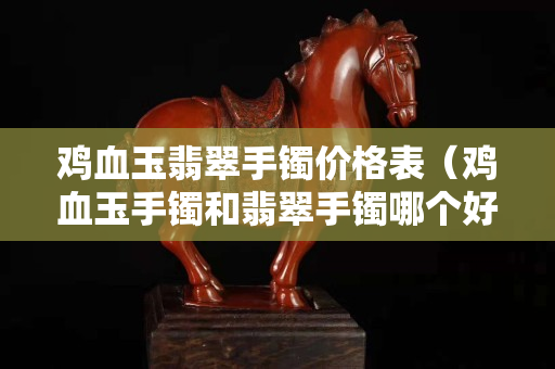 鸡血玉翡翠手镯价格表（鸡血玉手镯和翡翠手镯哪个好）