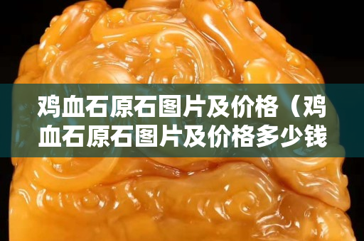 鸡血石原石图片及价格（鸡血石原石图片及价格多少钱一克）