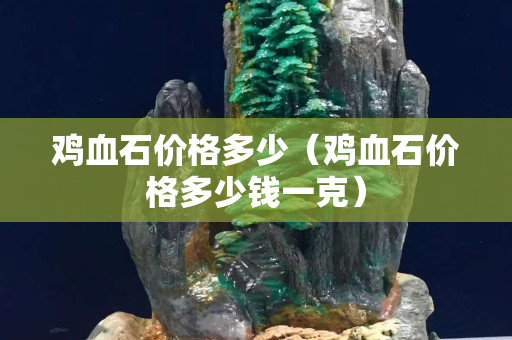 鸡血石价格多少（鸡血石价格多少钱一克）